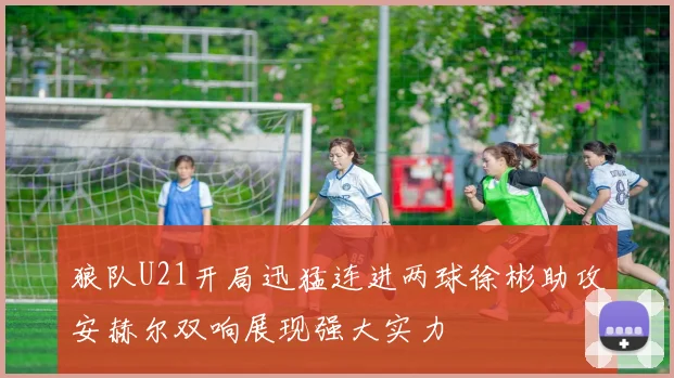狼队U21开局迅猛连进两球徐彬助攻安赫尔双响展现强大实力