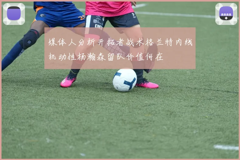 媒体人分析开拓者战术格兰特内线机动性杨瀚森留队价值何在