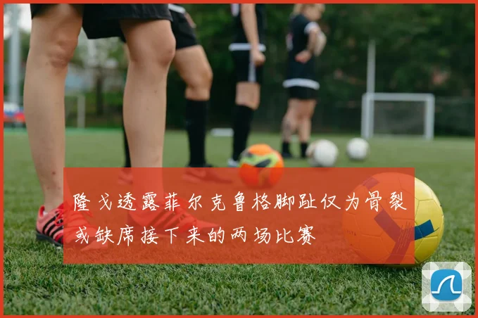 隆戈透露菲尔克鲁格脚趾仅为骨裂或缺席接下来的两场比赛
