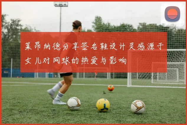莱昂纳德分享签名鞋设计灵感源于女儿对网球的热爱与影响