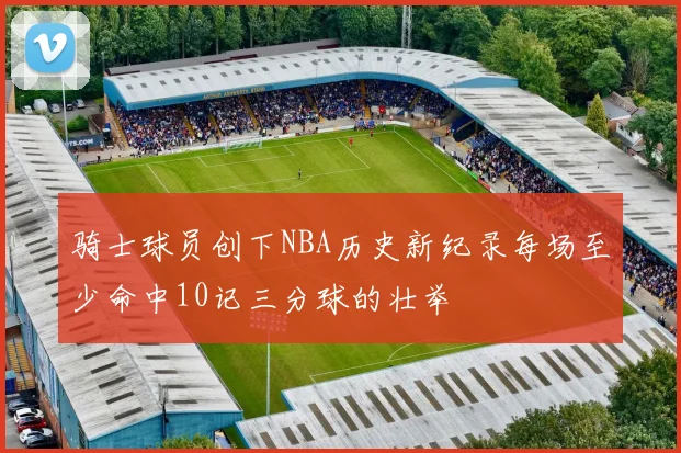 骑士球员创下NBA历史新纪录每场至少命中10记三分球的壮举