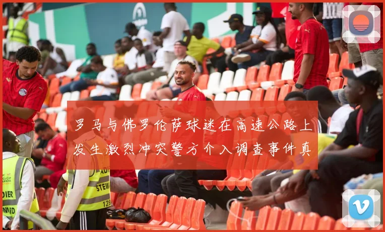 罗马与佛罗伦萨球迷在高速公路上发生激烈冲突警方介入调查事件真相