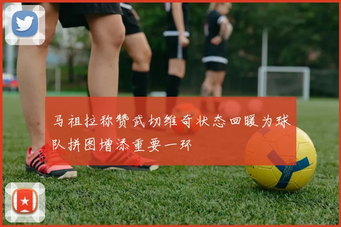 马祖拉称赞武切维奇状态回暖为球队拼图增添重要一环