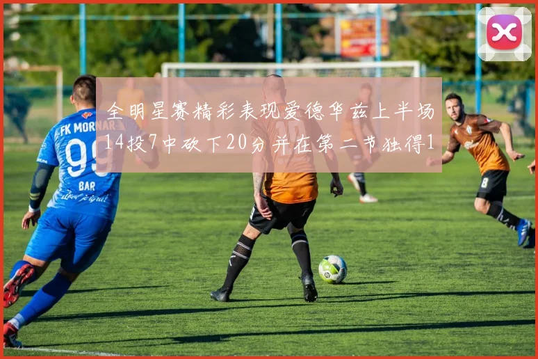 全明星赛精彩表现爱德华兹上半场14投7中砍下20分并在第二节独得17分
