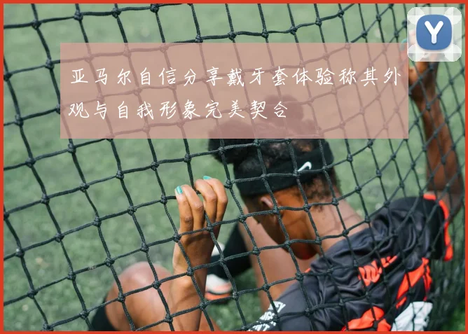 亚马尔自信分享戴牙套体验称其外观与自我形象完美契合