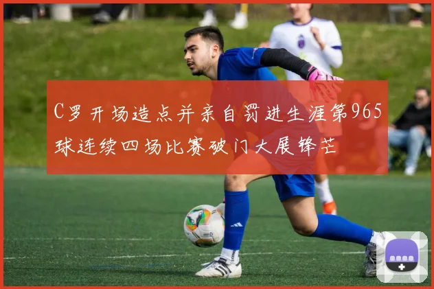 C罗开场造点并亲自罚进生涯第965球连续四场比赛破门大展锋芒