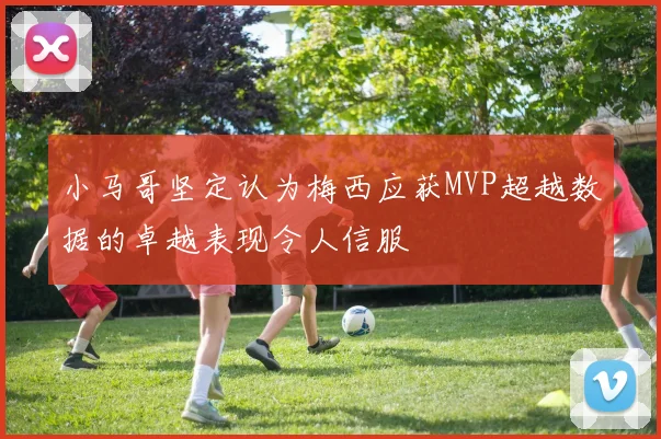 小马哥坚定认为梅西应获MVP超越数据的卓越表现令人信服