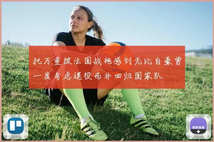 托万重披法国战袍感到无比自豪曾一度考虑退役而非回归国家队