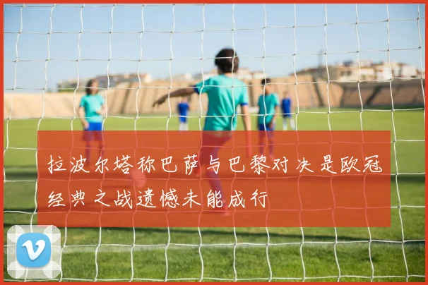 拉波尔塔称巴萨与巴黎对决是欧冠经典之战遗憾未能成行