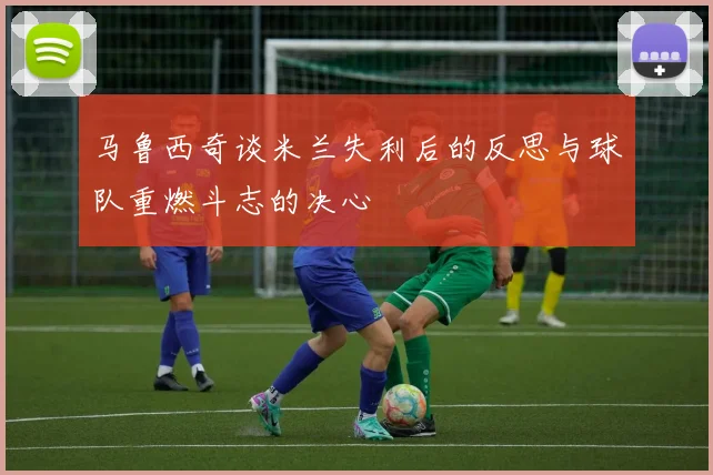 马鲁西奇谈米兰失利后的反思与球队重燃斗志的决心