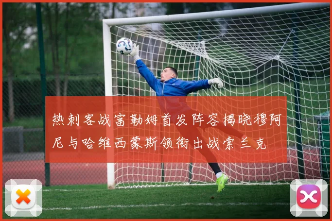 热刺客战富勒姆首发阵容揭晓穆阿尼与哈维西蒙斯领衔出战索兰克