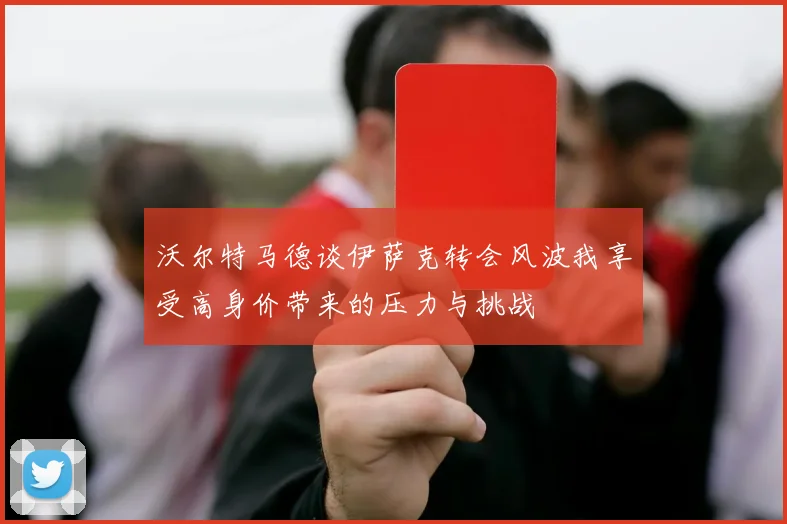 沃尔特马德谈伊萨克转会风波我享受高身价带来的压力与挑战