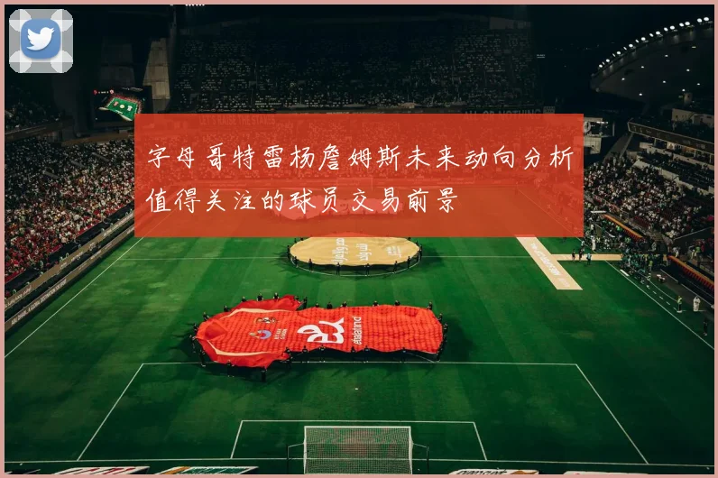 字母哥特雷杨詹姆斯未来动向分析值得关注的球员交易前景