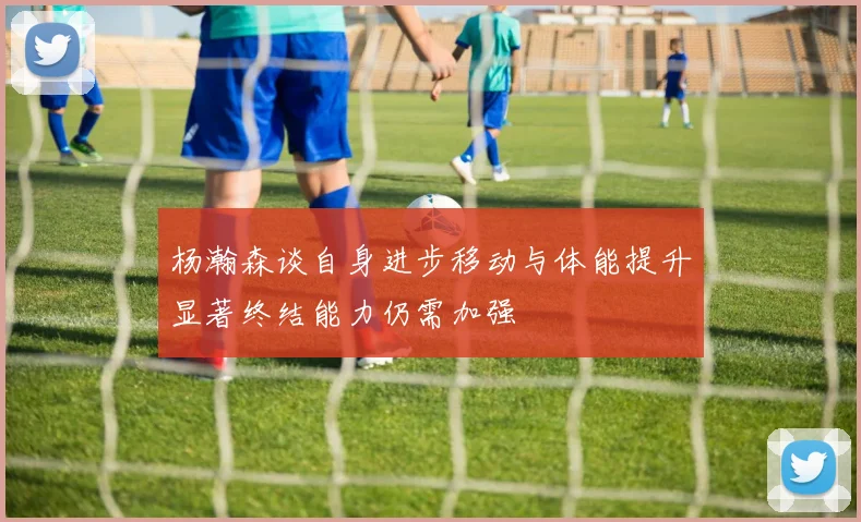 杨瀚森谈自身进步移动与体能提升显著终结能力仍需加强