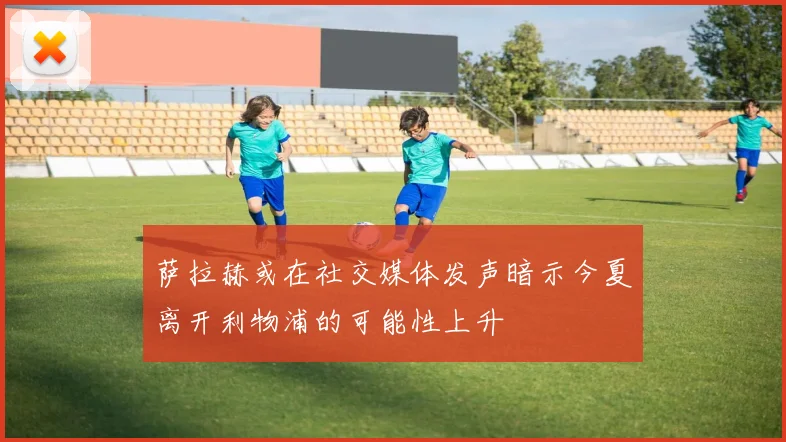 萨拉赫或在社交媒体发声暗示今夏离开利物浦的可能性上升