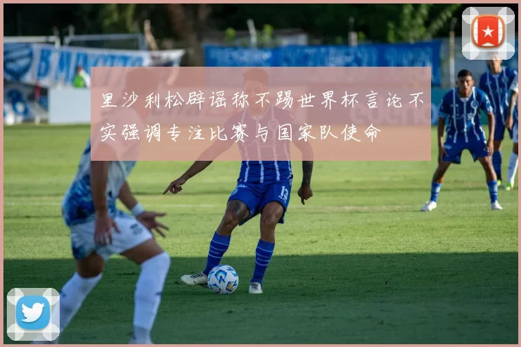 里沙利松辟谣称不踢世界杯言论不实强调专注比赛与国家队使命