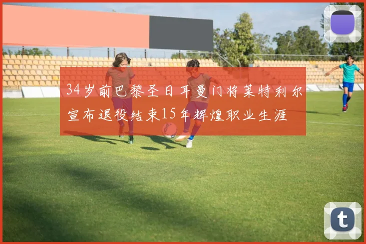 34岁前巴黎圣日耳曼门将莱特利尔宣布退役结束15年辉煌职业生涯