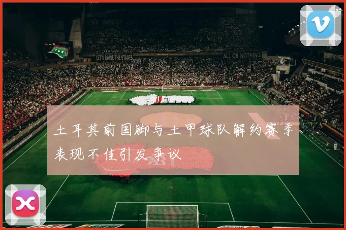 土耳其前国脚与土甲球队解约赛季表现不佳引发争议