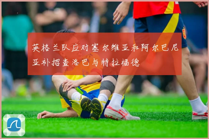 英格兰队应对塞尔维亚和阿尔巴尼亚补招查洛巴与特拉福德