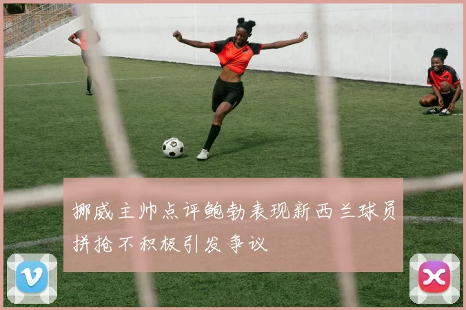 挪威主帅点评鲍勃表现新西兰球员拼抢不积极引发争议