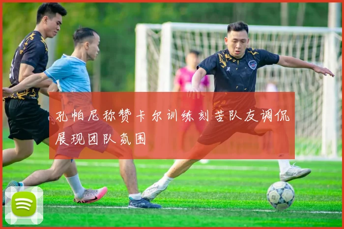 孔帕尼称赞卡尔训练刻苦队友调侃展现团队氛围