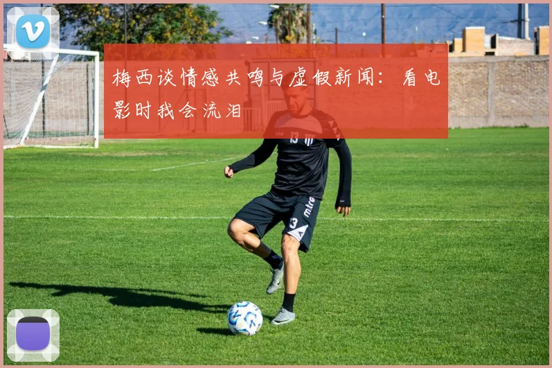 梅西谈情感共鸣与虚假新闻：看电影时我会流泪
