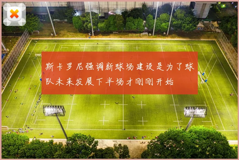 斯卡罗尼强调新球场建设是为了球队未来发展下半场才刚刚开始