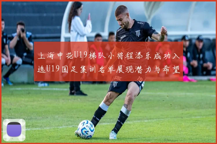 上海申花U19梯队小将程添乐成功入选U19国足集训名单展现潜力与希望