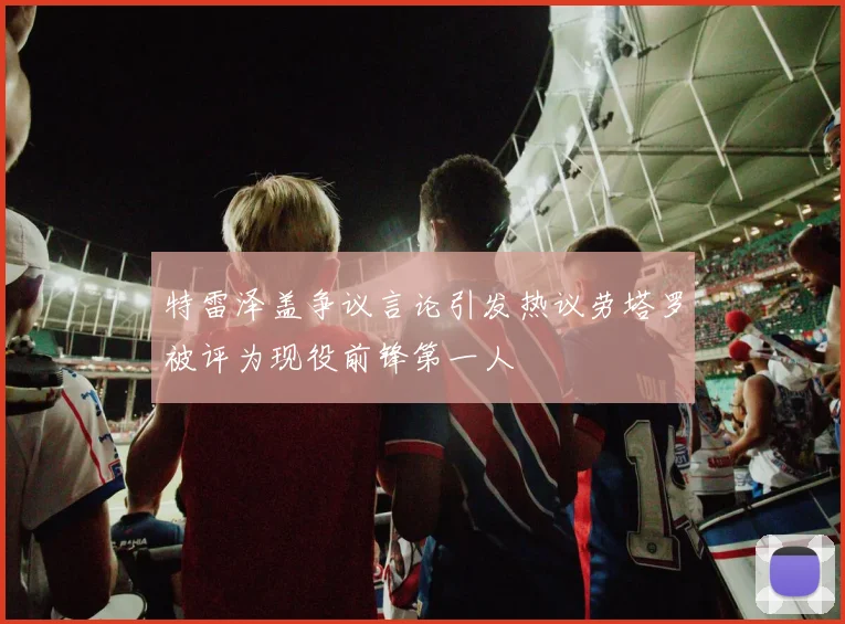 特雷泽盖争议言论引发热议劳塔罗被评为现役前锋第一人
