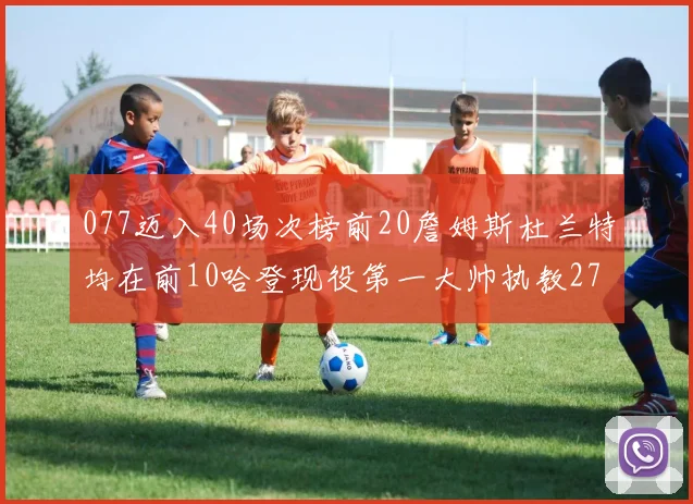 077迈入40场次榜前20詹姆斯杜兰特均在前10哈登现役第一大帅执教271场次