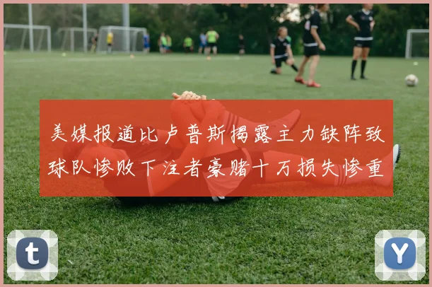 美媒报道比卢普斯揭露主力缺阵致球队惨败下注者豪赌十万损失惨重
