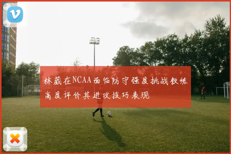 林葳在NCAA面临防守强度挑战教练高度评价其进攻技巧表现
