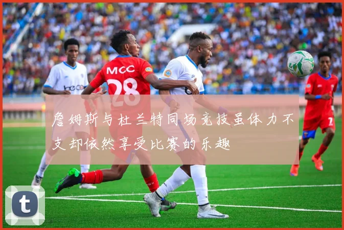 詹姆斯与杜兰特同场竞技虽体力不支却依然享受比赛的乐趣