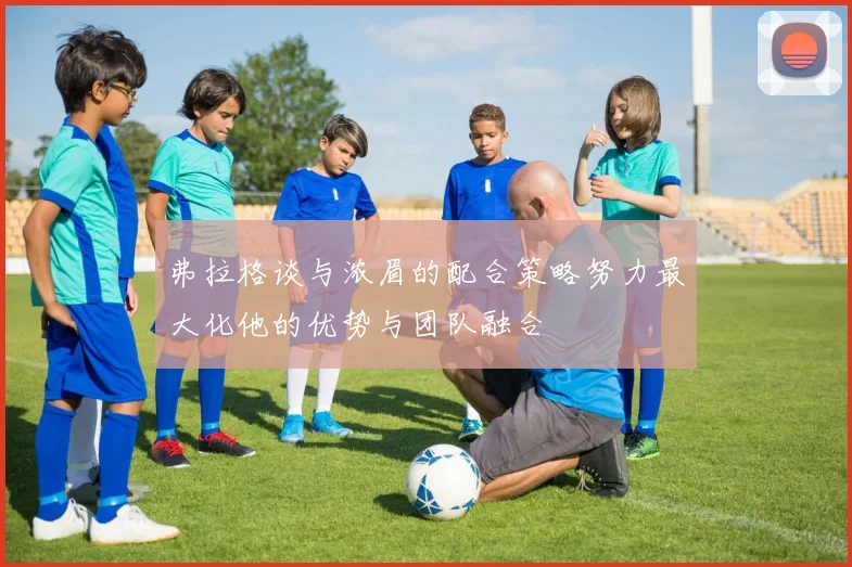 弗拉格谈与浓眉的配合策略努力最大化他的优势与团队融合