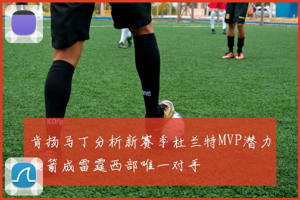 肯扬马丁分析新赛季杜兰特MVP潜力火箭成雷霆西部唯一对手