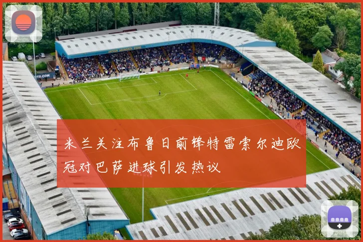 米兰关注布鲁日前锋特雷索尔迪欧冠对巴萨进球引发热议