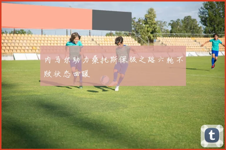 内马尔助力桑托斯保级之路六轮不败状态回暖