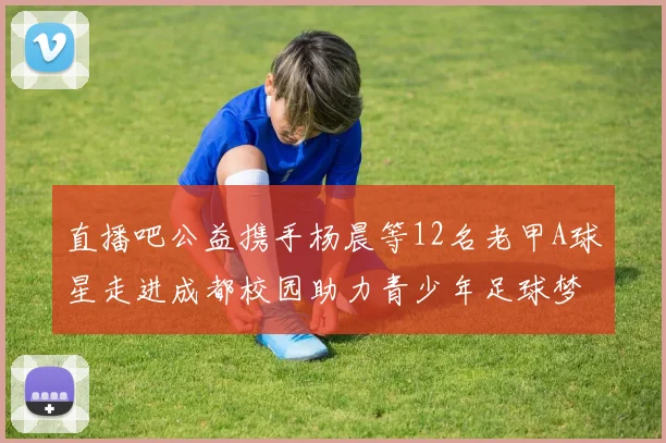直播吧公益携手杨晨等12名老甲A球星走进成都校园助力青少年足球梦想