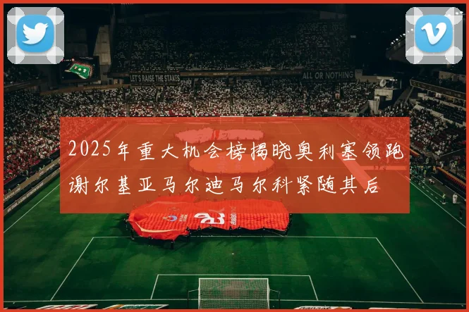 2025年重大机会榜揭晓奥利塞领跑谢尔基亚马尔迪马尔科紧随其后