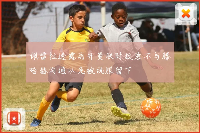 佩雷拉透露离开曼联时故意不与滕哈赫沟通以免被说服留下