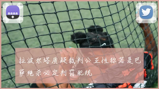 拉波尔塔质疑裁判公正性称若是巴萨绝杀必定判罚犯规